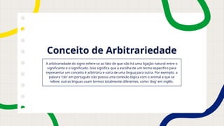 Conceito de Arbitrariedade
A arbitrariedade do signo refere-se ao fato de que não há uma ligação natural entre o
significante e o significado. Isso significa que a escolha de um termo específico para
representar um conceito é arbitrária e varia de uma língua para outra. Por exemplo, a
palavra 'cão' em português não possui uma conexão lógica com o animal a que se
refere; outras línguas usam termos totalmente diferentes, como 'dog' em inglês.
 