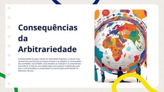 Consequências
da
Arbitrariedade
A arbitrariedade do signo resulta em diversidade linguística e cultural. Essa
característica permite que as línguas evoluam e se adaptem às necessidades
das sociedades, mas também causa desafios na tradução e na compreensão
intercultural. A falta de uma relação lógica entre palavra e significado pode
levar a mal-entendidos e complicações na comunicação entre falantes de
diferentes idiomas.
 