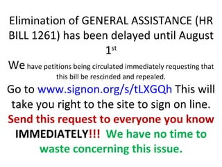 Elimination of GENERAL ASSISTANCE (HR
BILL 1261) has been delayed until August
                             1st
We have petitions being circulated immediately requesting that
              this bill be rescinded and repealed.
Go to www.signon.org/s/tLXGQh This will
 take you right to the site to sign on line.
Send this request to everyone you know
  IMMEDIATELY!!! We have no time to
       waste concerning this issue.
 