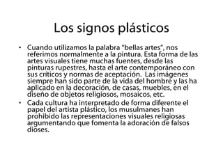 Los signos plásticos Cuando utilizamos la palabra “bellas artes”, nos referimos normalmente a la pintura. Esta forma de las artes visuales tiene muchas fuentes, desde las pinturas rupestres, hasta el arte contemporáneo con sus críticos y normas de aceptación.  Las imágenes siempre han sido parte de la vida del hombre y las ha aplicado en la decoración, de casas, muebles, en el diseño de objetos religiosos, mosaicos, etc. Cada cultura ha interpretado de forma diferente el papel del artista plástico, los musulmanes han prohibido las representaciones visuales religiosas argumentando que fomenta la adoración de falsos dioses. 