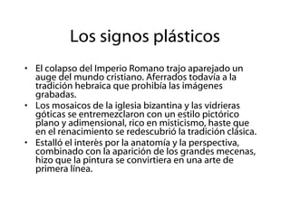 Los signos plásticos El colapso del Imperio Romano trajo aparejado un auge del mundo cristiano. Aferrados todavía a la tradición hebraica que prohibía las imágenes grabadas. Los mosaicos de la iglesia bizantina y las vidrieras góticas se entremezclaron con un estilo pictórico plano y adimensional, rico en misticismo, haste que en el renacimiento se redescubrió la tradición clásica. Estalló el interés por la anatomía y la perspectiva, combinado con la aparición de los grandes mecenas, hizo que la pintura se convirtiera en una arte de primera línea. 