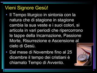07/12/15 3
Vieni Signore Gesù!
• Il Tempo liturgico in sintonia con la
natura che di stagione in stagione
cambia la sua veste e i suoi colori, si
articola in vari periodi che ripercorrono
le tappe della Incarnazione, Passione
Morte, Risurrezione e Ascensione al
cielo di Gesù.
• Dal mese di Novembre fino al 25
dicembre il tempo dei cristiani è
chiamato Tempo di Avvento.
 