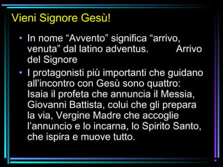 07/12/15 5
Vieni Signore Gesù!
• In nome “Avvento” significa “arrivo,
venuta” dal latino adventus. Arrivo
del Signore
• I protagonisti più importanti che guidano
all’incontro con Gesù sono quattro:
Isaia il profeta che annuncia il Messia,
Giovanni Battista, colui che gli prepara
la via, Vergine Madre che accoglie
l’annuncio e lo incarna, lo Spirito Santo,
che ispira e muove tutto.
 