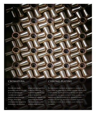 Secondo una rigida
procedura, sotto il controllo
di tecnici specializzati,
i semilavorati vengono
immersi in una sequenza
di bagni. Prima della
cromatura viene eseguita la
nichelatura, così da creare
cromatura
–
chrome-plating
–
The semi-finished components are immersed in a sequence of
baths under the supervision of qualified operators and following
a strict process. The Nickel-plating is the first step before
Chrome-plating, and this is essential to obtain an ever-lasting
mirror-effect. The high quality of all the manufacturing
processes gives the final product an unalterable protection
for the years to come, and an aesthetic quality that has no
comparison.
la base per una superficie
a specchio durevole.
L’altissima qualità di tutte
le fasi di lavorazione
conferisce al rubinetto una
protezione immutabile
nel tempo e una qualità
estetica senza confronto.
10
 