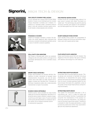 high tech & design
PWS CIRCUITI STAMPATI PER L’ACQUA
Circuiti stampati per l’acqua (PWS Printed Water
System). Ovvero circuiti stampati per far circolare
l’acqua riducendo il contatto con il metallo. Il ri-
sultato è un “rubinetto verde”. Consente inoltre di
avere il collo del rubinetto centrale rispetto all’as-
se del lavabo e disaccoppiato dal comando.
PWS PRINTED WATER SYSTEM
Printed circuits for circulating water reduce it to
ever come in contact with metal. The result is a
“green tap”. This technology also permits placing
the spout centrally with respect to the washbasin
axis and decoupled from the mixer mechanism.
FISSAGGIO A SCIARPA
Sistema di fissaggio maniglie a sciarpa che per-
mette una totale aderenza della manopola alla
struttura e consente l’allineamento perfetto anche
in caso di rubinetti a sezione quadrata.
SCARF HANDLES FIXING SYSTEM
Scarf handles fixing system for unparalleled fit
between handle and structure and perfect align-
ment, even with square-section taps.
GRUPPI VASCA ESTRAIBILI
Gruppi vasca estraibili con accesso dall’alto. Per-
mettono di poter intervenire sul gruppo vasca
semplicemente rimuovendo una vite ed estra-
endolo verso l’alto dalla sua sede. Sistema di fis-
saggio invisibile per doccetta slim. Consente di
eliminare l’inestetismo della vite a metà doccetta
mantenendo la miglior funzionalità.
EXTRACTABLE BATHTUB GROUPS
Extractable deck-mounted bathtub groups. The-
se groups are conceived to facilitate tub group
maintenance: to disassemble the group, simply
remove one screw and extract the group upwards
from its mount. Invisible assembly system for slim
hand shower. Eliminates the unaesthetic screw at
the center of the shower head without compromi-
sing functionality.
SCARICO VASCA ESTRAIBILE
Sistema scarico vasca estraibile di lunga durata,
ideale per le strutture alberghiere. Permette di in-
tervenire senza scasso, sfilando il sistema di aper-
tura/chiusura del tappo vasca. È quindi possibile
anche pulire periodicamente le condutture dai ti-
pici residui che le intasano evitando rotture
e costosissime riparazioni.
EXTRACTABLE BATH-DRAIN
The system for extractable bath-drain is for a
long-lasting use, and it is ideal for hotels and
other accommodation facilities. It guarantees the
consumer the maintenance of the product wi-
thout any structural intervention, by simply pul-
ling out the plug’s open/close system. Therefore it
is possible to clean the pipes periodically in order
to avoid any obstruction which may cause dama-
ges and very expensive reparations.
COLLI PIATTI CON AERATORE
Colli Dream e Dorotea piatti sottili con aeratore.
L’eleganza del collo piatto sottile si coniuga con la
tecnologia dell’areazione che fa scendere acqua
morbida.
FLATS SPOUTS WITH AERATOR
Dream and Dorotea spouts Flat with Aerator. The
elegance of the thin-section, flat spout combines
with aeration technology for a soft water jet.
180
 