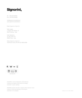 Tel 	 +39 0574 597521
Fax 	+39 0574 593316
info@signorinirubinetterie.it
www.signorinirubinetterie.it
Pietro Signorini e Figli S.r.l.
Sede Legale
Lungarno del Tempio, 14
50121 Florence - Italy
Sede Operativa
via dei Confini, 18
59100 Prato - Italy
Pietro Signorini e Figli S.r.l.
Certificata norma UNI ENI ISO 9001:2008
SIGNORINI si riserva di apportare, senza preavviso,
modifiche nei materiali, nelle finiture e nei disegni
presentati in questo catalogo.
SIGNORINI reserves the right to change, without previous notice,
materials, finishes and drawings of the products
presented in this catalogue. thanks to villa cora, firenze
entirely made in italy
 