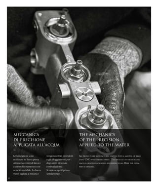 meccanica
di precisione
applicata all’acqua
–
the mechanics
of the precision
applied to the water
–
Le lavorazioni sono
realizzate su barra piena
attraverso centri di lavoro
a controllo numerico con
velocità variabile. La barra
viene tagliata a misura e
All products are manufactured starting with a bar full of brass
using CNCs with variable speed. The bar is cut to measure and
space is created for molding and mixing tools. Here the initial
part is obtained.
vengono creati i condotti
e gli alloggiamenti per i
dispositivi di tenuta
e miscelazione.
Si ottiene qui il primo
semilavorato.
6
 
