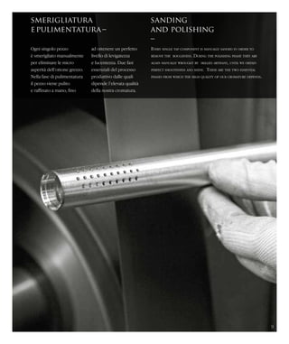 smerigliatura
epulimentatura–
sanding
and polishing
–
Ogni singolo pezzo
è smerigliato manualmente
per eliminare le micro
asperità dell’ottone grezzo.
Nella fase di pulimentatura
il pezzo viene pulito
e raffinato a mano, fino
Every single tap component is manually sanded in order to
remove the roughness. During the polishing phase they are
again manually wrought by skilled artisans, until we obtain
perfect smoothness and shine. These are the two essential
phases from which the high quality of our cromature depends.
ad ottenere un perfetto
livello di levigatezza
e lucentezza. Due fasi
essenziali del processo
produttivo dalle quali
dipende l’elevata qualità
della nostra cromatura.
9
 