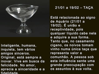21/01 a 19/02 – TAÇA Está relacionada ao signo de Aquário (21/01 a 19/02). É união e receptividade, pois qualquer líquido cabe nela e adquire a sua forma. Tanto que, no casamento cigano, os noivos tomam vinho numa única taça que representa valor e comunhão. A pessoa sob esta influência sente uma grande preocupação com os assuntos à sua volta.   Inteligente, humana, inquieta, tem vários amigos sinceros. Original, está sempre a inovar. Vive em busca da felicidade. No amor, aprecia a sinceridade e a fidelidade. 