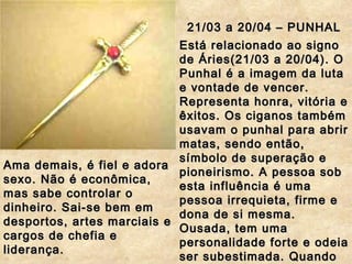 21/03 a 20/04 – PUNHAL Está relacionado ao signo de Áries(21/03 a 20/04). O Punhal é a imagem da luta e vontade de vencer. Representa honra, vitória e êxitos. Os ciganos também usavam o punhal para abrir matas, sendo então, símbolo de superação e pioneirismo. A pessoa sob esta influência é uma pessoa irrequieta, firme e dona de si mesma. Ousada, tem uma personalidade forte e odeia ser subestimada. Quando isso ocorre, torna-se agressiva.  Ama demais, é fiel e adora sexo. Não é econômica, mas sabe controlar o dinheiro. Sai-se bem em desportos, artes marciais e cargos de chefia e liderança. 