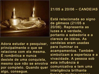 21/05 a 20/06 – CANDEIAS Está relacionada ao signo de gêmeos (21/05 a 20/06). Representa as luzes e a verdade, portanto a sabedoria e a clareza de idéias. As candeias eram usadas para iluminar os acampamentos. Também simbolizam a esperteza e a vivacidade. A pessoa sob esta influência é comunicativa e tem uma inteligência brilhante fazendo muitos amigos.   Adora estudar e pesquisar, principalmente o que se relaciona com ela mesma. É romântica e nunca desiste de uma conquista, mesmo que não se envolva por completo. Quando quer algo, consegue. 