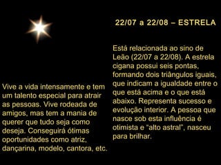 22/07 a 22/08 – ESTRELA Está relacionada ao sino de Leão (22/07 a 22/08). A estrela cigana possui seis pontas, formando dois triângulos iguais, que indicam a igualdade entre o que está acima e o que está abaixo. Representa sucesso e evolução interior. A pessoa que nasce sob esta influência é otimista e “alto astral”, nasceu para brilhar.  Vive a vida intensamente e tem um talento especial para atrair as pessoas. Vive rodeada de amigos, mas tem a mania de querer que tudo seja como deseja. Conseguirá ótimas oportunidades como atriz, dançarina, modelo, cantora, etc. 