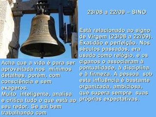 23/08 a 22/09 – SINO Está relacionado ao signo de Virgem (23/08 a 22/09).   Exatidão e perfeição. Nos séculos passados, era usado como relógio, e os  ciganos o associaram à pontualidade, à disciplina e à firmeza. A pessoa  sob esta influência é bastante organizada, ambiciosa, que supera sempre  suas próprias expectativas.  Acha que a vida é para ser aproveitada nos  mínimos detalhes, porém, com consciência e sem exageros.   Muito  inteligente, analisa e critica tudo o que está ao seu redor. Se sai bem trabalhando com administração. 