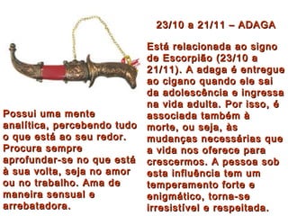 23/10 a 21/11 – ADAGA Está relacionada ao signo de Escorpião (23/10 a 21/11). A adaga é entregue ao cigano quando ele sai da adolescência e ingressa na vida adulta. Por isso, é associada também à morte, ou seja, às mudanças necessárias que a vida nos oferece para crescermos. A pessoa sob esta influência tem um temperamento forte e enigmático, torna-se irresistível e respeitada.   Possui uma mente analítica, percebendo tudo o que está ao seu redor. Procura sempre aprofundar-se no que está à sua volta, seja no amor ou no trabalho. Ama de maneira sensual e arrebatadora. 