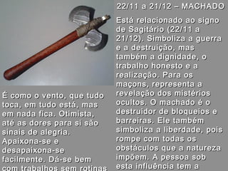 22/11 a 21/12 – MACHADO22/11 a 21/12 – MACHADO
Está relacionado ao signoEstá relacionado ao signo
de Sagitário (22/11 ade Sagitário (22/11 a
21/12). Simboliza a guerra21/12). Simboliza a guerra
e a destruição, mase a destruição, mas
também a dignidade, otambém a dignidade, o
trabalho honesto e atrabalho honesto e a
realização. Para osrealização. Para os
maçons, representa amaçons, representa a
revelação dos mistériosrevelação dos mistérios
ocultos. O machado é oocultos. O machado é o
destruidor de bloqueios edestruidor de bloqueios e
barreiras. Ele tambémbarreiras. Ele também
simboliza a liberdade, poissimboliza a liberdade, pois
rompe com todas osrompe com todas os
obstáculos que a naturezaobstáculos que a natureza
impõem. A pessoa sobimpõem. A pessoa sob
esta influência tem aesta influência tem a
É como o vento, que tudoÉ como o vento, que tudo
toca, em tudo está, mastoca, em tudo está, mas
em nada fica. Otimista,em nada fica. Otimista,
até as dores para si sãoaté as dores para si são
sinais de alegria.sinais de alegria.
Apaixona-se eApaixona-se e
desapaixona-sedesapaixona-se
facilmente. Dá-se bemfacilmente. Dá-se bem
 