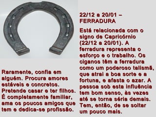 22/12 a 20/01 –22/12 a 20/01 –
FERRADURAFERRADURA
Está relacionada com oEstá relacionada com o
signo de Capricórniosigno de Capricórnio
(22/12 a 20/01). A(22/12 a 20/01). A
ferradura representa oferradura representa o
esforço e o trabalho. Osesforço e o trabalho. Os
ciganos têm a ferraduraciganos têm a ferradura
como um poderoso talismã,como um poderoso talismã,
que atrai a boa sorte e aque atrai a boa sorte e a
fortuna, e afasta o azar. Afortuna, e afasta o azar. A
pessoa sob esta influênciapessoa sob esta influência
tem bom senso, às vezestem bom senso, às vezes
até se torna séria demais.até se torna séria demais.
Tem, então, de se soltarTem, então, de se soltar
um pouco mais.um pouco mais.
Raramente, confia emRaramente, confia em
alguém. Procura amoresalguém. Procura amores
estáveis e concretos.estáveis e concretos.
Pretende casar e ter filhos.Pretende casar e ter filhos.
É completamente familiar,É completamente familiar,
ama os poucos amigos queama os poucos amigos que
tem e dedica-se profissão.tem e dedica-se profissão.
 