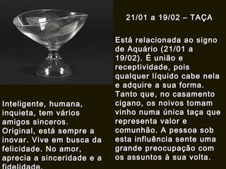 21/01 a 19/02 – TAÇA21/01 a 19/02 – TAÇA
Está relacionada ao signoEstá relacionada ao signo
de Aquário (21/01 ade Aquário (21/01 a
19/02). É união e19/02). É união e
receptividade, poisreceptividade, pois
qualquer líquido cabe nelaqualquer líquido cabe nela
e adquire a sua forma.e adquire a sua forma.
Tanto que, no casamentoTanto que, no casamento
cigano, os noivos tomamcigano, os noivos tomam
vinho numa única taça quevinho numa única taça que
representa valor erepresenta valor e
comunhão. A pessoa sobcomunhão. A pessoa sob
esta influência sente umaesta influência sente uma
grande preocupação comgrande preocupação com
os assuntos à sua volta.os assuntos à sua volta.
Inteligente, humana,Inteligente, humana,
inquieta, tem váriosinquieta, tem vários
amigos sinceros.amigos sinceros.
Original, está sempre aOriginal, está sempre a
inovar. Vive em busca dainovar. Vive em busca da
felicidade. No amor,felicidade. No amor,
aprecia a sinceridade e aaprecia a sinceridade e a
 