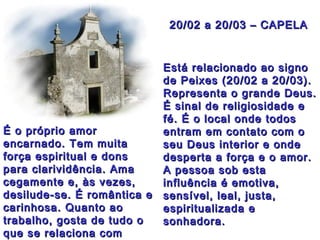 20/02 a 20/03 – CAPELA20/02 a 20/03 – CAPELA
Está relacionado ao signoEstá relacionado ao signo
de Peixes (20/02 a 20/03).de Peixes (20/02 a 20/03).
Representa o grande Deus.Representa o grande Deus.
É sinal de religiosidade eÉ sinal de religiosidade e
fé. É o local onde todosfé. É o local onde todos
entram em contato com oentram em contato com o
seu Deus interior e ondeseu Deus interior e onde
desperta a força e o amor.desperta a força e o amor.
A pessoa sob estaA pessoa sob esta
influência é emotiva,influência é emotiva,
sensível, leal, justa,sensível, leal, justa,
espiritualizada eespiritualizada e
sonhadora.sonhadora.
É o próprio amorÉ o próprio amor
encarnado. Tem muitaencarnado. Tem muita
força espiritual e donsforça espiritual e dons
para clarividência. Amapara clarividência. Ama
cegamente e, às vezes,cegamente e, às vezes,
desilude-se. É romântica edesilude-se. É romântica e
carinhosa. Quanto aocarinhosa. Quanto ao
trabalho, gosta de tudo otrabalho, gosta de tudo o
que se relaciona comque se relaciona com
 