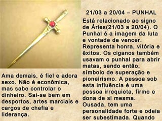 21/03 a 20/04 – PUNHAL21/03 a 20/04 – PUNHAL
Está relacionado ao signoEstá relacionado ao signo
de Áries(21/03 a 20/04). Ode Áries(21/03 a 20/04). O
Punhal é a imagem da lutaPunhal é a imagem da luta
e vontade de vencer.e vontade de vencer.
Representa honra, vitória eRepresenta honra, vitória e
êxitos. Os ciganos tambémêxitos. Os ciganos também
usavam o punhal para abrirusavam o punhal para abrir
matas, sendo então,matas, sendo então,
símbolo de superação esímbolo de superação e
pioneirismo. A pessoa sobpioneirismo. A pessoa sob
esta influência é umaesta influência é uma
pessoa irrequieta, firme epessoa irrequieta, firme e
dona de si mesma.dona de si mesma.
Ousada, tem umaOusada, tem uma
personalidade forte e odeiapersonalidade forte e odeia
ser subestimada. Quandoser subestimada. Quando
Ama demais, é fiel e adoraAma demais, é fiel e adora
sexo. Não é econômica,sexo. Não é econômica,
mas sabe controlar omas sabe controlar o
dinheiro. Sai-se bem emdinheiro. Sai-se bem em
desportos, artes marciais edesportos, artes marciais e
cargos de chefia ecargos de chefia e
liderança.liderança.
 