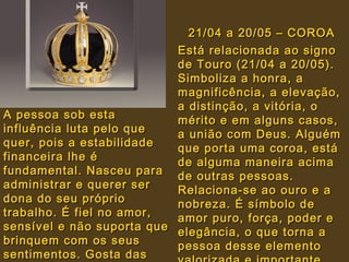 21/04 a 20/05 – COROA21/04 a 20/05 – COROA
Está relacionada ao signoEstá relacionada ao signo
de Touro (21/04 a 20/05).de Touro (21/04 a 20/05).
Simboliza a honra, aSimboliza a honra, a
magnificência, a elevação,magnificência, a elevação,
a distinção, a vitória, oa distinção, a vitória, o
mérito e em alguns casos,mérito e em alguns casos,
a união com Deus. Alguéma união com Deus. Alguém
que porta uma coroa, estáque porta uma coroa, está
de alguma maneira acimade alguma maneira acima
de outras pessoas.de outras pessoas.
Relaciona-se ao ouro e aRelaciona-se ao ouro e a
nobreza. É símbolo denobreza. É símbolo de
amor puro, força, poder eamor puro, força, poder e
elegância, o que torna aelegância, o que torna a
pessoa desse elementopessoa desse elemento
A pessoa sob estaA pessoa sob esta
influência luta pelo queinfluência luta pelo que
quer, pois a estabilidadequer, pois a estabilidade
financeira lhe éfinanceira lhe é
fundamental. Nasceu parafundamental. Nasceu para
administrar e querer seradministrar e querer ser
dona do seu própriodona do seu próprio
trabalho. É fiel no amor,trabalho. É fiel no amor,
sensível e não suporta quesensível e não suporta que
brinquem com os seusbrinquem com os seus
sentimentos. Gosta dassentimentos. Gosta das
 