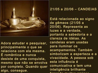 21/05 a 20/06 – CANDEIAS21/05 a 20/06 – CANDEIAS
Está relacionada ao signoEstá relacionada ao signo
de gêmeos (21/05 ade gêmeos (21/05 a
20/06). Representa as20/06). Representa as
luzes e a verdade,luzes e a verdade,
portanto a sabedoria e aportanto a sabedoria e a
clareza de idéias. Asclareza de idéias. As
candeias eram usadascandeias eram usadas
para iluminar ospara iluminar os
acampamentos. Tambémacampamentos. Também
simbolizam a esperteza e asimbolizam a esperteza e a
vivacidade. A pessoa sobvivacidade. A pessoa sob
esta influência éesta influência é
comunicativa e tem umacomunicativa e tem uma
inteligência brilhanteinteligência brilhante
Adora estudar e pesquisar,Adora estudar e pesquisar,
principalmente o que seprincipalmente o que se
relaciona com ela mesma.relaciona com ela mesma.
É romântica e nuncaÉ romântica e nunca
desiste de uma conquista,desiste de uma conquista,
mesmo que não se envolvamesmo que não se envolva
por completo. Quando querpor completo. Quando quer
algo, consegue.algo, consegue.
 