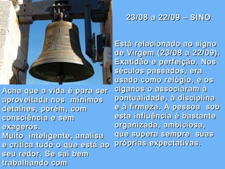 23/08 a 22/09 – SINO23/08 a 22/09 – SINO
Está relacionado ao signoEstá relacionado ao signo
de Virgem (23/08 a 22/09).de Virgem (23/08 a 22/09).
Exatidão e perfeição. NosExatidão e perfeição. Nos
séculos passados, eraséculos passados, era
usado como relógio, e os usado como relógio, e os 
ciganos o associaram àciganos o associaram à
pontualidade, à disciplinapontualidade, à disciplina
e à firmeza. A pessoa  sobe à firmeza. A pessoa  sob
esta influência é bastanteesta influência é bastante
organizada, ambiciosa,organizada, ambiciosa,
que supera sempre  suasque supera sempre  suas
próprias expectativas.próprias expectativas.
Acha que a vida é para serAcha que a vida é para ser
aproveitada nos  mínimosaproveitada nos  mínimos
detalhes, porém, comdetalhes, porém, com
consciência e semconsciência e sem
exageros.exageros.
Muito  inteligente, analisaMuito  inteligente, analisa
e critica tudo o que está aoe critica tudo o que está ao
seu redor. Se sai bemseu redor. Se sai bem
trabalhando comtrabalhando com
 