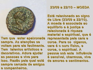 23/09 a 22/10 – MOEDA23/09 a 22/10 – MOEDA
Está relacionado ao signoEstá relacionado ao signo
de Libra (23/09 a 22/10).de Libra (23/09 a 22/10).
A moeda é associada aoA moeda é associada ao
equilíbrio e à justiça eequilíbrio e à justiça e
relacionada à riqueza relacionada à riqueza 
material e espiritual, que ématerial e espiritual, que é
representada pela cara erepresentada pela cara e
coroa. Para os  ciganos,coroa. Para os  ciganos,
cara é o ouro físico, ecara é o ouro físico, e
coroa, o espiritual. Acoroa, o espiritual. A
pessoa sob esta  influênciapessoa sob esta  influência
é sensível, charmosa, viveé sensível, charmosa, vive
de amores e sentimentos.de amores e sentimentos.
Tem que  estar apaixonadaTem que  estar apaixonada
sempre. As atenções sesempre. As atenções se
voltam para ela facilmente.voltam para ela facilmente.
Tem  talentos artísticos eTem  talentos artísticos e
decorativos. Adora ajudardecorativos. Adora ajudar
as pessoas e vive para as pessoas e vive para 
isso. Razão pela qual estáisso. Razão pela qual está
sempre cercada de amigossempre cercada de amigos
e companheiros.e companheiros.
 