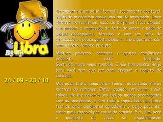 24 / 09 - 23 / 10 Geralmente é um beijo "formal", socialmente aceitável, e que de preferêcia passe uma bonita impressão. Libra detesta extremismos, nada de beijinhos frios demais, que passem a impressão de falta de amor; e nada de beijos escorpianos, tórridos e com um grau de atracação um pouco quente demais... Libra gosta de sair bem na foto, lembre-se disto. Mistura palavras, carinhos e gestos românticos enquanto está beijando. Gosta de muito mimo também. E não tem pressa. Beijo para você tem que ser bem devagar e repleto de carícias.  Mas os de Libra, como os de Touro e os de Leão, são os mestres do romance. Então, quando estiverem a sós, talvez ele lhe reserve uns beijos menos preocupados com as aparências, e com toda a capacidade que Libra tem de criar ambientes agradáveis o beijo pode ser ainda mais especial por causa do cenário. E aí, sim, será o momento de vocês se engalfinharem escandalosamente, coisa que gente de Libra detesta fazer em público. 