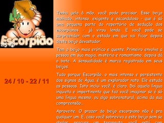24 / 10 - 22 / 11 Tenha gelo à mão, você pode precisar. Esse beijo molhado, intenso, exigente e escandaloso - que é só uma pequena parte do repertório de sedução dos escorpianos - já virou lenda. E você pode se surpreender com o estado em que vai ficar depois deste beijo devastador. Tem o beijo mais erótico e quente. Primeiro envolve a pessoa em sua magia, mistério e romantismo, depois dá o bote. A sensualidade é marca registrada em seus beijos.  Tudo porque Escorpião, o mais intenso e persistente dos signos de Água, é um explorador nato. Ele estuda as pessoas. Isto inclui você, é claro. Daí aquela língua inquieta e impertinente que faz você imaginar se é só uma língua mesmo, ou algo sobrenatural, acima da sua compreensão...  Aproveite. O prazer do beijo escorpiano não é pra qualquer um. E, caso você sobreviva a este beijo sem se abalar, procure um terapeuta, você está com problemas.  