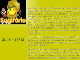 23 / 11 - 21 / 12 Vai beijar alguém de Sagitário? O canal Mandala recomenda todo cuidado e concentração: o beijo dessa gente que fala com as mãos e derruba objetos à sua pasagem pode terminar com vocês dois atracados, rolando pelo chão. Até aí, tudo bem, se for isto mesmo que você quer, mas o problema e se não for pelo  motivo certo , e sim porque o sagitariano, naquela afobação toda, se enrolou nas próprias pernas e caiu por cima de você, depois de derrubar uma estante e algumas cadeiras junto... Adora muitos carinhos e dengos enquanto beija. Gosta de se sentir especial e que a pessoa se entregue ao seu beijo. É bastante assanhado com as mãos na hora em que se está beijando.  Evite esses desastres amarrando sua presa: prenda seu amor sagitariano bem preso, diga pra ele se calar e não se mover. Aí você vai poder curtir um beijo atirado, quente e bastante empolgado, empenhado em agradar você.  