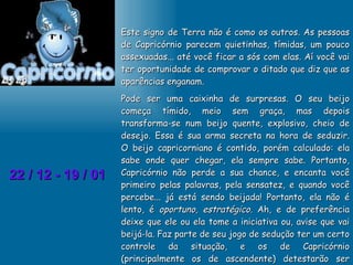 22 / 12 - 19 / 01 Este signo de Terra não é como os outros. As pessoas de Capricórnio parecem quietinhas, tímidas, um pouco assexuadas... até você ficar a sós com elas. Aí você vai ter oportunidade de comprovar o ditado que diz que as aparências enganam. Pode ser uma caixinha de surpresas. O seu beijo começa tímido, meio sem graça, mas depois transforma-se num beijo quente, explosivo, cheio de desejo. Essa é sua arma secreta na hora de seduzir. O beijo capricorniano é contido, porém calculado: ela sabe onde quer chegar, ela sempre sabe. Portanto, Capricórnio não perde a sua chance, e encanta você primeiro pelas palavras, pela sensatez, e quando você percebe... já está sendo beijada! Portanto, ela não é lento, é  oportuno, estratégico.  Ah, e de preferência deixe que ele ou ela tome a iniciativa ou, avise que vai beijá-la. Faz parte de seu jogo de sedução ter um certo controle da situação, e os de Capricórnio (principalmente os de ascendente) detestarão ser pegos de surpresa. 
