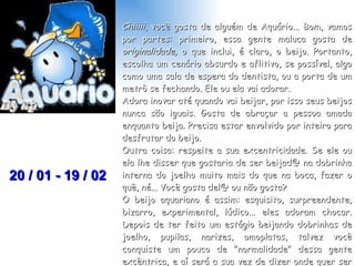 Chiiiii , você gosta de alguém de Aquário... Bom, vamos por partes: primeiro, essa gente maluca gosta de  originalidade,  o que inclui, é claro, o beijo. Portanto, escolha um cenário absurdo e aflitivo, se possível, algo como uma sala de espera do dentista, ou a porta de um metrô se fechando. Ele ou ela vai adorar. Adora inovar até quando vai beijar, por isso seus beijos nunca são iguais. Gosta de abraçar a pessoa amada enquanto beija. Precisa estar envolvido por inteiro para desfrutar do beijo.  Outra coisa: respeite a sua excentricidade. Se ele ou ela lhe disser que gostaria de ser beijad@ na dobrinha interna do joelho muito mais do que na boca, fazer o quê, né... Você gosta del@ ou não gosta?  O beijo aquariano é assim: esquisito, surpreendente, bizarro, experimental, lúdico... eles adoram chocar. Depois de ter feito um estágio beijando dobrinhas de joelho, pupilas, narizes, omoplatas, talvez você conquiste um pouco de "normalidade" dessa gente excêntrica, e aí será a sua vez de dizer onde quer ser beijad@. Mas só depois de ter experimentado novas e absurdas fórmulas de beijar. 20 / 01 - 19 / 02 