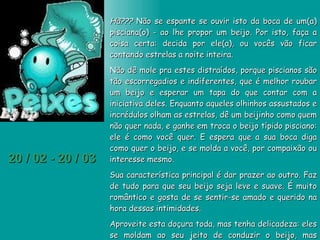 20 / 02 - 20 / 03 Hã???  Não se espante se ouvir isto da boca de um(a) pisciana(o) - ao lhe propor um beijo. Por isto, faça a coisa certa: decida por ele(a), ou vocês vão ficar contando estrelas a noite inteira.  Não dê mole pra estes distraídos, porque piscianos são tão escorregadios e indiferentes, que é melhor roubar um beijo e esperar um tapa do que contar com a iniciativa deles. Enquanto aqueles olhinhos assustados e incrédulos olham as estrelas, dê um beijinho como quem não quer nada, e ganhe em troca o beijo típido pisciano: ele é como você quer. E espera que a sua boca diga como quer o beijo, e se molda a você, por compaixão ou interesse mesmo.  Sua característica principal é dar prazer ao outro. Faz de tudo para que seu beijo seja leve e suave. É muito romântico e gosta de se sentir-se amado e querido na hora dessas intimidades.  Aproveite esta doçura toda, mas tenha delicadeza: eles se moldam ao seu jeito de conduzir o beijo, mas certamente não ficarão cativos de um beijo que transmita algo que não tenha poesia ou romantismo. 