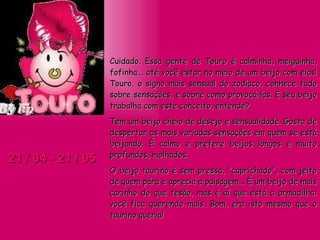 21 / 04 - 21 / 05 Cuidado. Essa gente de Touro é calminha, meiguinha, fofinha... até você estar no meio de um beijo com elas! Touro, o signo mais sensual do zodíaco, conhece tudo sobre sensações, e sobre como provocá-las. E seu beijo trabalha com este conceito, entende? Tem um beijo cheio de desejo e sensualidade. Gosta de despertar as mais variadas sensações em quem se está beijando. É calmo e prefere beijos longos e muito profundos, molhados.  O beijo taurino é sem pressa, "caprichado", com jeito de quem pára e aprecia a paisagem... É um beijo de mais carinho do que tesão, mas é aí que está a armadilha: você fica querendo mais. Bom, era isto mesmo que o taurino queria! 