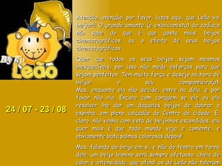 24 / 07 - 23 / 08 Atenção, atenção: por favor, luzes aqui, que Leão vai beijar!!! O grande amante (e exibicionista) do zodíaco não sabe do que é que gosta mais: beijos cinematográficos, ou o efeito de seus beijos cinematográficos. Quer que todos os seus beijos sejam mesmos inesquecíveis, por isso não mede esforços para que sejam perfeitos. Tem muita força e desejo na hora de beijar o seu companheiro(a). Mas, enquanto ela não decide, entre na dela, e por favor não ria. Encare com coragem se ele ou ela resolver lhe dar um daqueles beijos de dobrar a espinha, em pleno calçadão do Centro da cidade. E, claro, não venha com esta de beijinhos escondidos, ela quer mais é que todo mundo veja e comente, e obviamente bata palmas calorosas depois!  Mas, falando do beijo em si, e não do teatro em torno dele, um beijo leonino será sempre afetuoso, cheio de calor e intensidade, que afinal os de Leão não toleram não ser inesquecíveis. Sobreviva a este beijo, se puder. 