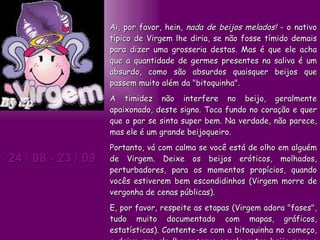 24 / 08 - 23 / 09 Ai, por favor, hein,  nada de beijos melados!  - o nativo típico de Virgem lhe diria, se não fosse tímido demais para dizer uma grosseria destas. Mas é que ele acha que a quantidade de germes presentes na saliva é um absurdo, como são absurdos quaisquer beijos que passem muito além da "bitoquinha".  A timidez não interfere no beijo, geralmente apaixonado, deste signo. Toca fundo no coração e quer que o par se sinta super bem. Na verdade, não parece, mas ele é um grande beijoqueiro.  Portanto, vá com calma se você está de olho em alguém de Virgem. Deixe os beijos eróticos, molhados, perturbadores, para os momentos propícios, quando vocês estiverem bem escondidinhos (Virgem morre de vergonha de cenas públicas).  E, por favor, respeite as etapas (Virgem adora "fases", tudo muito documentado com mapas, gráficos, estatísticas). Contente-se com a bitoquinha no começo, e deixe que ele lhe reserve aquele outro beijo para o melhor momento. Com toda aquela precisão 