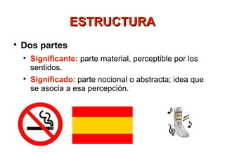 ESTRUCTURA

    Dos partes
    
        Significante: parte material, perceptible por los
        sentidos.
    
        Significado: parte nocional o abstracta; idea que
        se asocia a esa percepción.
 