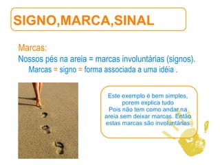 SIGNO,MARCA,SINAL Marcas:   Nossos pés na areia = marcas involuntárias (signos).   Marcas  =  signo  =  forma associada a uma idéia .  Este exemplo é bem simples, porem explica tudo Pois não tem como andar na areia sem deixar marcas. Então estas marcas são involuntárias 