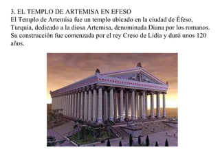 3. EL TEMPLO DE ARTEMISA EN EFESO
El Templo de Artemisa fue un templo ubicado en la ciudad de Éfeso,
Turquía, dedicado a la diosa Artemisa, denominada Diana por los romanos.
Su construcción fue comenzada por el rey Creso de Lidia y duró unos 120
años.
 