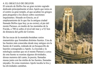 4. EL ORÁCULO DE DELFOS
El oráculo de Delfos fue un gran recinto sagrado
dedicado principalmente al dios Apolo que tenía en
el centro su gran templo, al que acudían los griegos
para preguntar a los dioses sobre cuestiones
inquietantes. Situado en Grecia, en el
emplazamiento de lo que fue la antigua ciudad
llamada Delfos (que hoy ya no existe), al pie del
monte Parnaso, en medio de las montañas de la
Fócida, a 700 m sobre el nivel del mar y a 9,5 km
de distancia del golfo de Corinto.
De las rocas de la montaña brotaban varios
manantiales que formaban distintas fuentes. Una de
las fuentes más conocidas desde muy antiguo era la
fuente de Castalia, rodeada de un bosquecillo de
laureles consagrados a Apolo. La leyenda y la
mitología cuentan que en el monte Parnaso y cerca
de esta fuente se reunían algunas divinidades,
diosas menores del canto, la poesía, llamadas
musas junto con las ninfas de las fuentes, llamadas
náyades. En estas reuniones Apolo tocaba la lira y
las divinidades cantaban.
 