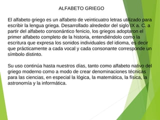 El alfabeto griego es un alfabeto de veinticuatro letras utilizado para
escribir la lengua griega. Desarrollado alrededor del siglo IX a. C. a
partir del alfabeto consonántico fenicio, los griegos adoptaron el
primer alfabeto completo de la historia, entendiéndolo como la
escritura que expresa los sonidos individuales del idioma, es decir
que prácticamente a cada vocal y cada consonante corresponde un
símbolo distinto.
Su uso continúa hasta nuestros días, tanto como alfabeto nativo del
griego moderno como a modo de crear denominaciones técnicas
para las ciencias, en especial la lógica, la matemática, la física, la
astronomía y la informática.
ALFABETO GRIEGO
 