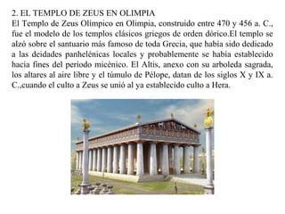 2. EL TEMPLO DE ZEUS EN OLIMPIA
El Templo de Zeus Olímpico en Olimpia, construido entre 470 y 456 a. C.,
fue el modelo de los templos clásicos griegos de orden dórico.El templo se
alzó sobre el santuario más famoso de toda Grecia, que había sido dedicado
a las deidades panhelénicas locales y probablemente se había establecido
hacia fines del período micénico. El Altis, anexo con su arboleda sagrada,
los altares al aire libre y el túmulo de Pélope, datan de los siglos X y IX a.
C.,cuando el culto a Zeus se unió al ya establecido culto a Hera.
 