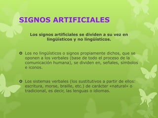 SIGNOS ARTIFICIALES
Los signos artificiales se dividen a su vez en
lingüísticos y no lingüísticos.
 Los no lingüísticos o signos propiamente dichos, que se
oponen a los verbales (base de todo el proceso de la
comunicación humana), se dividen en, señales, símbolos
e iconos.
 Los sistemas verbales (los sustitutivos a partir de ellos:
escritura, morse, braille, etc.) de carácter «natural» o
tradicional, es decir, las lenguas o idiomas.
 