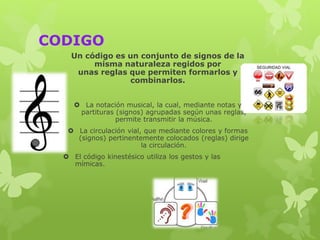 CODIGO
Un código es un conjunto de signos de la
misma naturaleza regidos por
unas reglas que permiten formarlos y
combinarlos.
 La notación musical, la cual, mediante notas y
partituras (signos) agrupadas según unas reglas,
permite transmitir la música.
 La circulación vial, que mediante colores y formas
(signos) pertinentemente colocados (reglas) dirige
la circulación.
 El código kinestésico utiliza los gestos y las
mímicas.
 