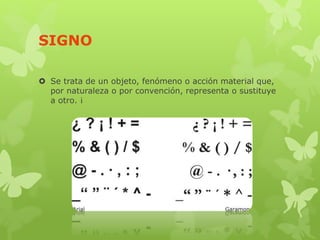 SIGNO
 Se trata de un objeto, fenómeno o acción material que,
por naturaleza o por convención, representa o sustituye
a otro. ¡
 