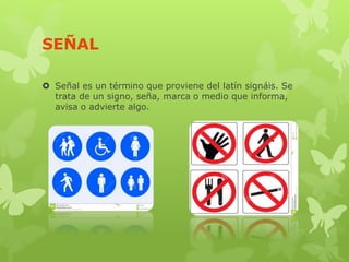 SEÑAL
 Señal es un término que proviene del latín signáis. Se
trata de un signo, seña, marca o medio que informa,
avisa o advierte algo.
 