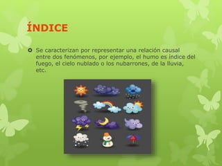 ÍNDICE
 Se caracterizan por representar una relación causal
entre dos fenómenos, por ejemplo, el humo es índice del
fuego, el cielo nublado o los nubarrones, de la lluvia,
etc.
 