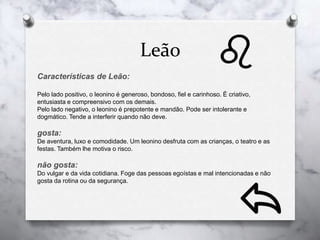 Leão
Características de Leão:
Pelo lado positivo, o leonino é generoso, bondoso, fiel e carinhoso. É criativo,
entusiasta e compreensivo com os demais.
Pelo lado negativo, o leonino é prepotente e mandão. Pode ser intolerante e
dogmático. Tende a interferir quando não deve.
gosta:
De aventura, luxo e comodidade. Um leonino desfruta com as crianças, o teatro e as
festas. Também lhe motiva o risco.
não gosta:
Do vulgar e da vida cotidiana. Foge das pessoas egoístas e mal intencionadas e não
gosta da rotina ou da segurança.
 