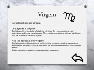 Virgem
Características de Virgem:
Lhe agrada a Virgem:
Seu lado positivo: Modéstia, inteligência e timidez. Os virgens costumam ser
meticulosos, práticos e trabalhadores. Têm grande capacidade analítica e são fiáveis.
Vida sã, fazer listas, ordem e higiene.
Não lhe agrada a um Virgem:
Seu lado negativo: Conservador e perfeccionista, um virgem tende a preocupar-se
demasiado e seu lado duro pode levar-lhe a ser excessivamente crítico e duro com os
demais.
Sujeira, desordem, perigo, as pessoas vadias, a incerteza.
 