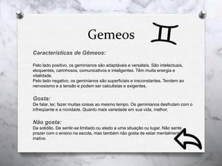 Gemeos
Características de Gêmeos:
Pelo lado positivo, os geminianos são adaptáveis e versáteis. São intelectuais,
eloquentes, carinhosos, comunicativos e inteligentes. Têm muita energia e
vitalidade.
Pelo lado negativo, os geminianos são superficiais e insconstantes. Tendem ao
nervosismo e a tensão e podem ser calculistas e exigentes.
Gosta:
De falar, ler, fazer muitas coisas ao mesmo tempo. Os geminianos desfrutam com o
infreqüente e a novidade. Quanto mais variedade em sua vida, melhor.
Não gosta:
Da solidão. De sentir-se limitado ou atado a uma situação ou lugar. Não sente
prazer com o ensino na escola, mas também não gosta de estar mentalmente
inativo.
 